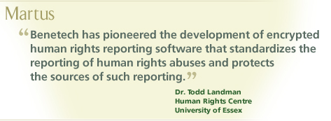 “Benetech has pioneered the development of encrypted human rights reporting software that standardizes the reporting of human rights abuses and protects the sources of such reporting.”  Dr. Todd Landman, Human Rights Centre, University of Essex