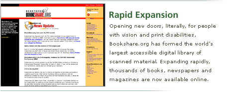 Rapid Expansion: Opening new doors, literally, for people with vision and print disabilities, Bookshare.org has formed the world's largest accessible digital library of scanned material. Expanding rapidly, thousands of books, newspapers and magazines are now available online.