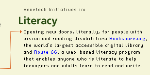 Literacy: Opening new doors, literally, for people with vision and reading disabilities: Bookshare.org, the world's largest accessible digital library and Route 66, a web-based literacy program that enables anyone who is literate to help teenagers and adults learn to read and write.